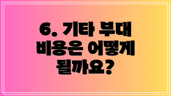 6. 기타 부대 비용은 어떻게 될까요?