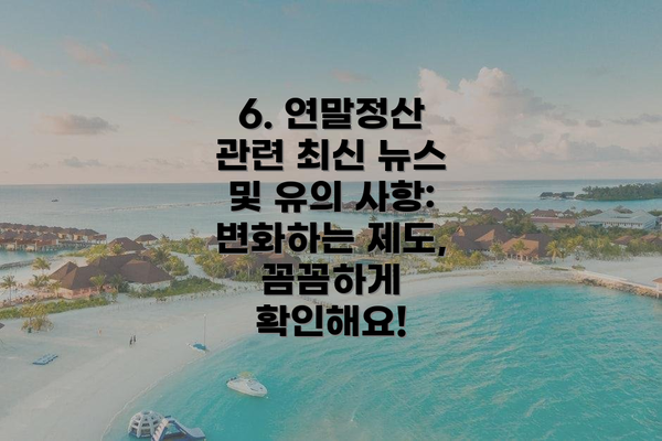 6. 연말정산 관련 최신 뉴스 및 유의 사항: 변화하는 제도, 꼼꼼하게 확인해요!