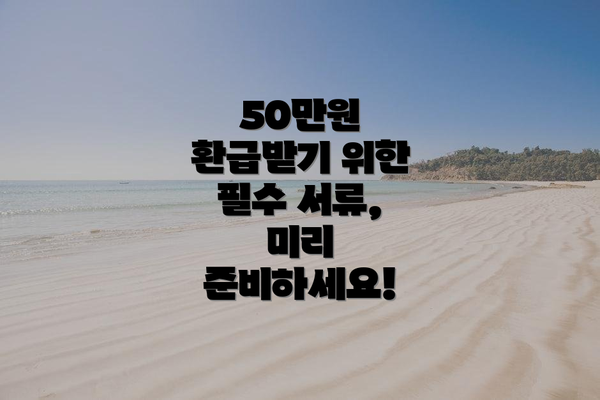 50만원 환급받기 위한 필수 서류, 미리 준비하세요!